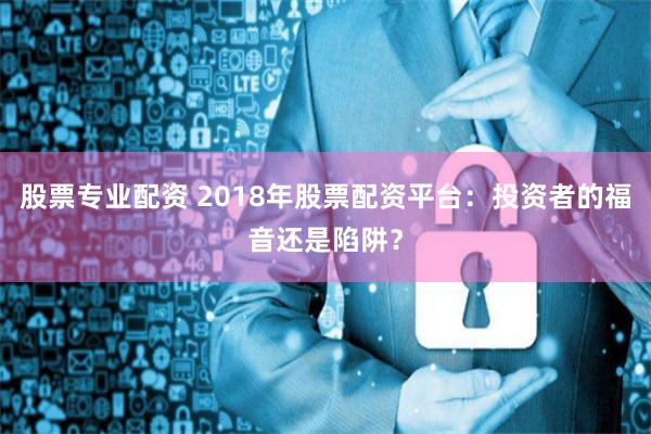 股票专业配资 2018年股票配资平台：投资者的福音还是陷阱？