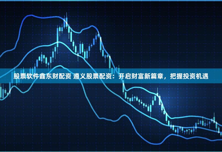 股票软件鑫东财配资 遵义股票配资：开启财富新篇章，把握投资机遇
