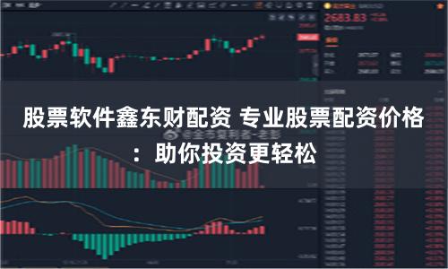股票软件鑫东财配资 专业股票配资价格：助你投资更轻松