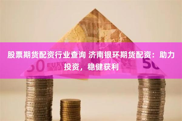 股票期货配资行业查询 济南银环期货配资：助力投资，稳健获利