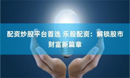 配资炒股平台首选 乐股配资:解锁股市财富新篇章