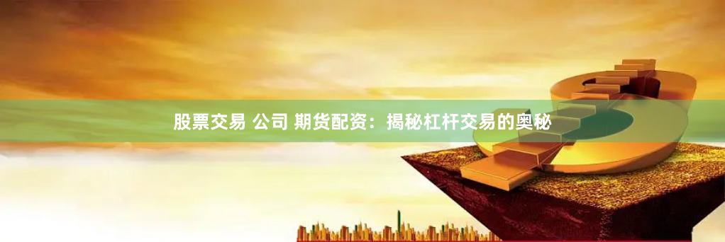 股票交易 公司 期货配资：揭秘杠杆交易的奥秘