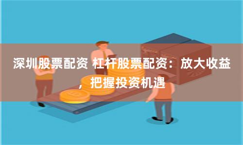 深圳股票配资 杠杆股票配资：放大收益，把握投资机遇