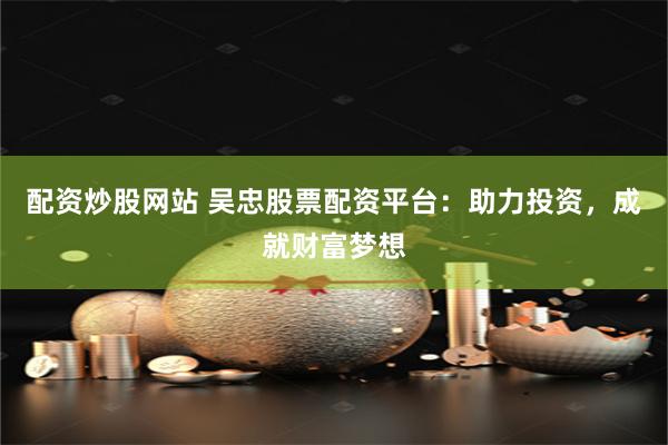 配资炒股网站 吴忠股票配资平台：助力投资，成就财富梦想