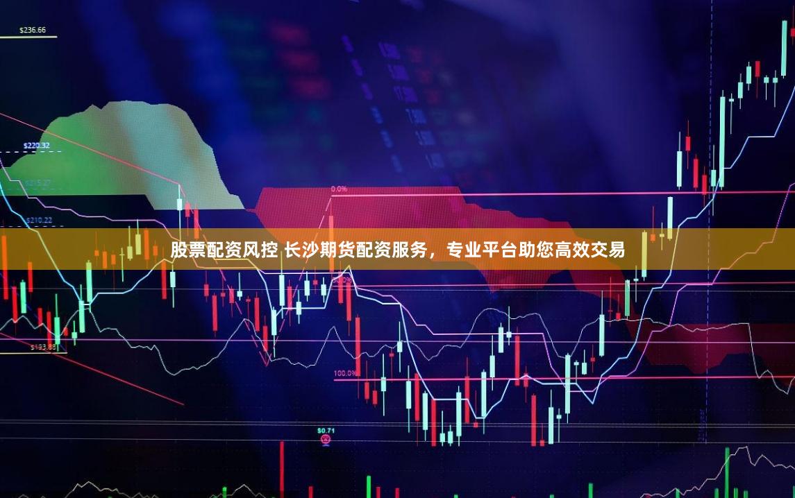 股票配资风控 长沙期货配资服务，专业平台助您高效交易