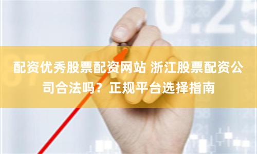 配资优秀股票配资网站 浙江股票配资公司合法吗？正规平台选择指南