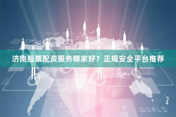 济南股票配资服务哪家好？正规安全平台推荐